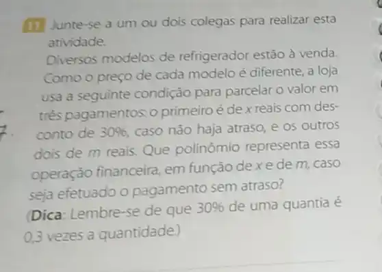 (11) Junte-se a um ou dois colegas para realizar esta
atividade.
Diversos modelos de refrigerador estão à venda.
Como o preço de cada modelo é diferente a loja
usa a seguinte condição para parcelar o valor em
três pagamentos: 0 primeiro é de x reais com des-
conto de 30%  caso não haja atraso e os outros
dois de m reais Que polinômio representa essa
operação financeira em função de x e de m, caso
seja efetuado o pagamento sem atraso?
Dica: Lembre-se de que
30%  de uma quantia é
0,3 vezes a quantidade.)
C
c