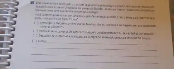 11 Leia novamente o texto sobre o estudo A geladeira do brasileiro e os olto itens que correspondem
às conclusões a que se chegou nessa pesquisa Escolha um desses itens e realize uma pesquisa so-
bre esse tema com sua familia ou com seus colegas.
Você também pode optar por uma das sugestões a seguir ou definir outro tema para fazer sua pes.
quisa, indicando-o no item "Outro".
()
Investigar a frequência com que as familias vão às compras e os lugares em que costumam
comprar alimentos.
()
Verificar se as compras de alimentos seguem um planejamento ou se são Feitas por impulso.
()
Descobrir se a internet é usada para a compra de alimentos ou para a pesquisa de preços.
__
discrimination
(