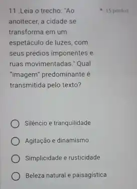 11 .Leia o trecho "Ao
anoitecer, a cidade se
transforma em um
espetáculo de luzes, com
seus prédios imponentes e
ruas movimentadas." Qual
"imagem" predominante é
transmitida pelo texto?
Silêncio e tranquilidade
Agitação e dinamismo
Simplicidade e rusticidade
Beleza natural e paisagistica
15 pontos