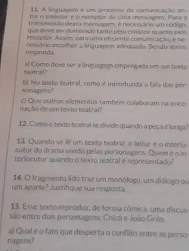 11. A linguagem é um processo de comunicação en-
tre o emissor e o receptor de uma mensagem. Para a
transmissão dessa mensagem, é necessário um código.
que deve ser dominado tanto pelo emissor quanto pelo
receptor. Assim, para uma eficiente comunicação, éne-
cessário escolher a linguagem adequada Sendo assim,
responda:
a) Como deve ser a linguagem empregada em um texto
teatral?
b) No texto teatral como é introduzida a fala das per-
sonagens?
c) Que outros elementos também colaboram na ence-
nação de um texto teatral?
12. Comoo texto teatral sedivide quandoa peçaélonga?
13. Quando se lê um texto teatral, o leitor é o interlo-
cutor do drama vivido pelas personagens Queméoin-
terlocutor quando o texto teatral é representado?
14. O fragmento lido traz um monólogo um diálogo ou
um aparte? Justifique sua resposta.
15. Esse texto reproduz, de forma cômica, uma discus-
são entre dois personagens: Chicó e João Grilo.
a) Qualéofato que desperta o conflito entre as perso-