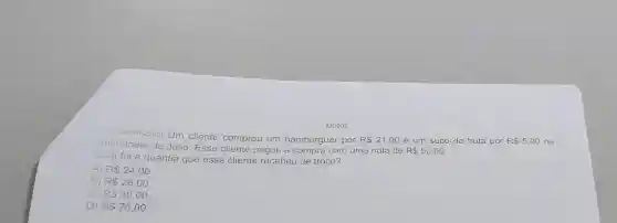 11) (M00062360) Um cliente comprou um hambúrguer por
R 21,00 e um suco de fruta por R 5,00 na
unchonete de Julio Esse cliente pagou a compra com uma nota de R 50,00
Qual foi a quantia que esse cliente recebeu de troco?
A) R 24,00
B) R 26,00
C) RS50,00.
D) R 76,00.
M0502