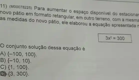 11) (M00078225) Para aumentar o espaço disponivel do estacionar
novo pátio em formato retangular.em outro terreno, com a mesma
as medidas do novo pátio, ele elaborou a equação apresentada n
3x^2=300
conjunto solução dessa equação é
A)  -100,100 
B)  -10,10 
C)  1,100 
D)  3,300