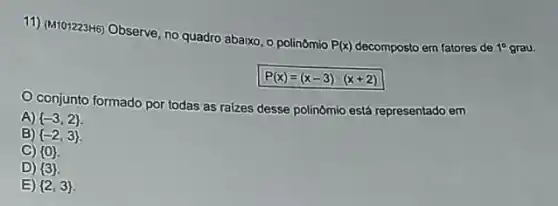 11) (M101223H6) Observe, no quadro abaixo, o polinômio
P(x)	em fatores de 10 grau.
P(x)=(x-3)cdot (x+2)
conjunto formado por todas as raizes desse polinômio está representado em
A)  -3,2 
B)  -2,3 
C)  0 
D)  3 
E)  2,3