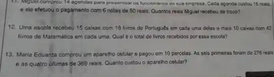 11. Miguel comprou 14 agendas para presentear os funcionários de sua empresa. Cada agenda custou 16 reais,
e ele efetuou o pagamento com 6 notas de 50 reais . Quantos reais Miguel recebeu de troco?
12. Uma escola recebeu 15 caixas com 18 livros de Português em cada uma delas e mais 10 caixas com 42
livros de Matemática em cada uma. Qual é o total de livros recebidos por essa escola?
13. Maria Eduarda comprou um aparelho celular e pagou em 10 parcelas. As seis primeiras foram de 278 reais
e as quatro últimas de 369 reais. Quanto custou o aparelho celular?