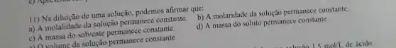 11) Na diluição de uma solução podemos afirmar que:
a) A molalidade da solução permanece constante. b) A molaridade da solução permanece constante.
c) A massa do solvente constante.
d) A massa do soluto permanece constante.
a) O volume da solução permanece constante.