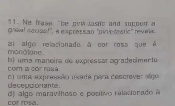 11. Na frase: "be pink -tastic and support a
great cause!", a expressao "pink-tastic" revela:
a) algo relacionado a cor rosa que e
monótono.
b) uma maneira de expressar agradecimento
com a cor rosa.
c) uma expressão usada para descrever algo
decepcionante.
d)aravilhoso e positivo relacionado à
cor rosa.