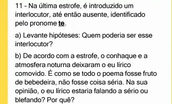 11 - Na última estrofe , é introduzido um
interlocutor, até então ausente, identificado
pelo pronome te.
a) Levante hipóteses : Quem poderia ser esse
interlocutor?
b) De acordo com a estrofe, o conhaque e a
atmosfera noturna deixaram o eu lirico
comovido. E como se todo o poema fosse fruto
de bebedeira, não fosse coisa séria. Na sua
opinião, o eu lírico estaria falando a sério ou
blefando? Por quê?