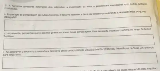 11. A narrative apresenta descripbes que es estimulam a imaginação do leitor e
possibilitam associações com outras historias
conhecidas.
a. A que tipo de personagem de outras histórias é possivel associar a dona da pensão considerando a descrição feita no quinto
parágrafo?
square 
conflito giraria em tomo dessa personagem
square 
Explique.
c. Ao descrever o so	narradora descreve tanto
para cada uma.
square 
pelo