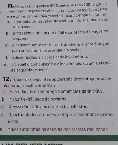 11. No Brasil segundo o IBGE entre os anos 200 le 2011,0
nivel de emprego formal cresceu em todas as regiōes do pais
e em vários setores. São caracteristicas do emprego formal:
a. a jornada de trabalho flexivel e a informalidade das
atividades.
b. o trabalho autônomo e a falta de oferta de vagas de
emprego.
C. o registro em carteira de trabalho e a contribuição
para um sistema de previdência social.
d. o desemprego e a ociosidade involuntária.
e. o trabalho compulsório e a inexistência de um sistema
de seguridade social.
12. Quais das seguintes : 0pções são desvantagens asso-
ciadas ao trabalho informal?
a. Estabilidade no emprego e beneficios garantidos.
b. Maior flexibilidade de horários.
C. Acesso limitado aos direitos trabalhistas.
d . Oportunidades de networking e crescimento profis-
sional.
e. Maior autonomia na escolha das tarefas realizadas.
I can you