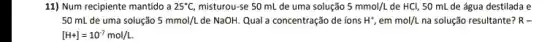 11) Num recipiente mantido a 25^circ C, misturou-se 50 mL de uma solução 5mmol/L de HCl, 50 mL de água destilada e
50 mL de uma solução 5mmol/L de NaOH. Qual a concentração de ions H^+,emmol/L na solução resultante? R-
[H+]=10^-7mol/L.