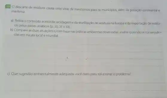 11 O descarte de resíduos causa uma série de transtornos para os municípios além da poluição continental e
marítima.
a) Releia o conteúdo acerca da reciclagem e da reutilização de resíduos na Europa e da importação de resídu-
os pelos países asiáticos (p. 30,31 e 33).
b) Compare as duas situações e, com base nas práticas ambientais observadas, analise quais são as consequên-
cias em escala local e mundial.
__
c) Que sugestão ambientalmente adequada você daria para solucionar o problema?
__