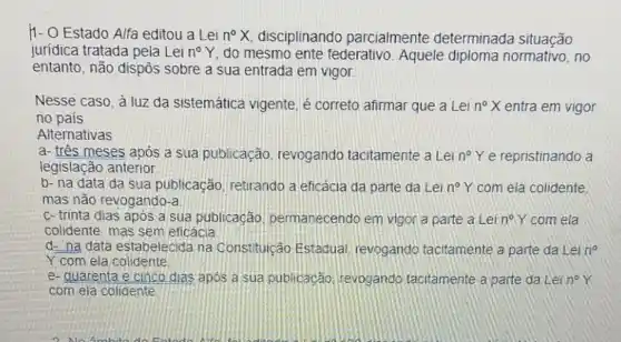 11- O Estado Alfa editou a Lei n^circ X disciplinando parcialmente determinada situação
jurídica tratada pela Lei n^circ Y do mesmo ente federativo. Aquele diploma normativo, no
entanto, não dispôs sobre a sua entrada em vigor
Nesse caso, à luz da sistemática vigente é correto afirmar que a Lei n^circ X entra em vigor
no país
Alternativas
a- três meses após a sua publicação revogando tacitamente a Lei n^circ Y e repristinando a
legislação anterior
b- na data da sua publicação retirando a eficácia da parte da Lei n^circ Y com ela colidente,
mas não revogando-a
c- trinta dias após a sua publicação permanecendo em vigor a parte a Lei n^circ Y com ela
colidente, mas sem eficácia
d- na data estabelecida na Constituição Estadual, revogando tacitamente a parte da Lei n^circ 
Y com ela colidente
e- quarenta e cinco dias apos a sua publicacǎo tevogando tacitamente a parte da Lei n^circ Y
com ela colidente