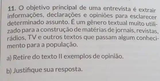 11. O objetivo principal de uma entrevista é extrair
informações , declarações e opiniōes para esclarecer
determinado assunto. E um gênero textual muito utili-
zado para a construção de matérias de jornais , revistas,
rádios, TV e outros textos que passam algum conheci-
mento para a população.
a) Retire do texto II exemplos de opinião.
b) Justifique sua resposta.