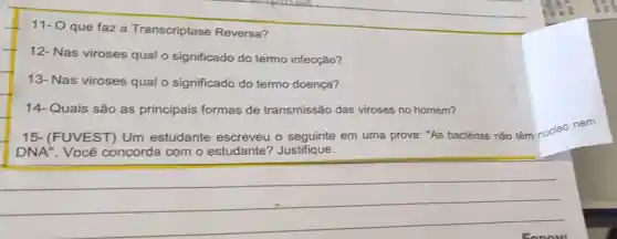 11- O que faz a Transcriptase Reversa?
12- Nas viroses qual o significado do termo infecção?
13- Nas viroses qual o significado do termo doença?
14-Quais são as principais formas de transmissão das viroses no homem?
15-(FUVEST)Um estudante escreveu o seguinte em uma prova: "As bactérias não têm núcleo nem
DNA". Você concorda com o estudante?Justifique.
__