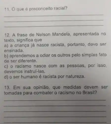 11. O que é preconceito racial?
__
12. A frase de Nelson Mandela , apresentada no
texto, significa que
a) a criança já nasce racista , portanto, deve ser
ensinada.
b) aprendemos a odiar os outros pelo simples fato
de ser diferente.
c) o racismo nasce com as pessoas, por isso,
devemos instrui-las.
d) o ser humano é racista por natureza.
13. Em sua opinião,que medidas devem ser
tomadas para combater o racismo no Brasil?
__