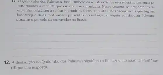 11. O Quilombo dos Palmares, local simbolo da resistência dos escravizados assustava as
autoridades à medida que crescia e se organizava Nesse sentido, os proprietários de
engenho passaram a tentar reprimir os focos de destino dos escravizados que fugiam.
Identifique duas motivações presentes no esforço português em destruir Palmares
durante o período da escravidão no Brasil.
__
12. A destruição do Quilombo dos Palmares significou o fim dos quilombos no Brasil? Jus-
tifique sua resposta.