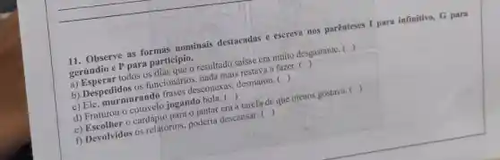 __
11. Observe as formas nominais destacadas e escreva nos parênteses I para infinitivo, G para
gerúndio e P para particípio.
resultado saísse era muito desgastante. ( )
b) Despedidos os funcionários, nada mais restava a fazer.
()
desconexas, desmaiou . 
()
jogando
()
a tarefa de que menos gostava. 
()
f) Devolvidos os relatórios, poderia descansar.
()