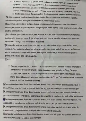 11. Os direitos de vizinhança referem-se ao conjunto de normas legais que estabelecem as
regras de convivência entre proprietários de imóveis vizinhos Essas normas visam
garantir um ambiente harmonioso e respeitoso entre as propriedades, prevenindo
conflitos e assegurando que cada individuo possa usufruir de seu imóvel sem prejudicar
os direitos dos demais Considerando o direito de construir, assinale a afirmativa correta.
A.E licito encostar à parede divisória chaminés, fogões , fornos ou quaisquer aparelhos ou depósitos
BE permitida a execução de qualquer obra ou serviço suscetivel de provocar desmoronamento ou
deslocação de terra, ou que comprometa a segurança do prédio vizinho, senão após haverem sido feitas
as obras acautelatórias.
CO confinante, que primeiro construir, pode assentar a parede divisória até meia espessura no terreno
contiguo, sem perder por isso o direito a haver meio valor dela se o vizinho a travejar, caso em que o
primeiro fixará a largura e a profundidade do alicerce.
(D) possuidor pode, no lapso de ano e dia após a conclusão da obra, exigir que se desfaça janela,
sacada, terraço ou goteira sobre o seu prédio;escoado o prazo, não poderá, por sua vez edificar sem
atender ao disposto no artigo antecedente, nem impedir , ou dificultar, o escoamento das águas da
goteira, com prejuizo para o prédio vizinho.
En.d.a
12. Carlosé proprietário de um terreno localizado em área urbana e deseja construir um prédio de
apartamentos no local. No entanto, ele se depara com uma restrição no Plano Diretor do
município que impede a construção de prédios com mais de dois pavimentos naquela região.
Diante dessa situação, considerando as disposições do Código Civil Brasileiro sobre o direito de
construir, assinale a alternativa correta.
ACarlos poderá exercer o direito de construir no terreno sem a necessidade de autorização prévia do
Poder Público, uma vez que é proprietário do imóvel e possui autonomia para realizar a construção.
B)Carlos poderá exercer o direito de construir no terreno, desde que obtenha a anuência de todos os
proprietános vizinhos, uma vezzz que a construção de um prédio de apartamentos pode afetar a vizinhança.
Carlos poderá exercer o direito de construir no terreno, mas estará sujeito a restrições impostas pela
associação de moradores da região, que poderá limitar a altura e o tipo de construção permitidos.
DCarlos poderá exercero direito de construir no terreno, mas estará sujeito à autorização prévia do
ECarlos não poderá exercer o direito de construir no terreno, uma vez que o Plano Diretor do município
limita a altura máxima dos prédios naquela região.