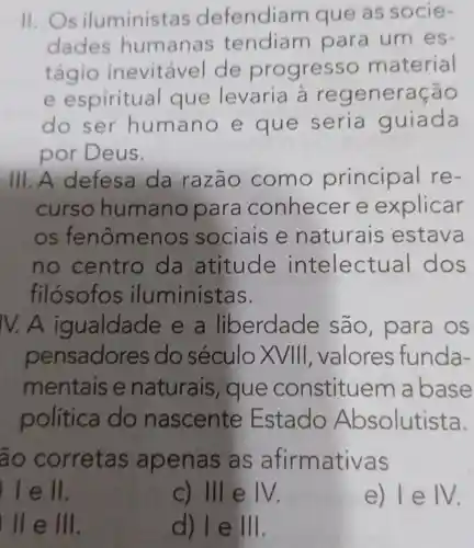 11. Os iluministas defendiam que as socie-
dades humanas tendiam para um es-
tágio inevitável de progresso material
e espiritual que levaria à regenera cáo
do ser humano e que seria guiada
por Deus.
III. A defesa da razão como princip al re-
curso humano para conhecer e explicar
os fenômenos sociais e naturais estava
no centro da atitude intelectual dos
filósofo s iluminist as.
IV. A igualdade e a liberdade sao, para OS
pensadores do século x VIII, valores funda-
mentais e naturais , que constituem abase
política I do nascente Estado Absolutista.
ao corretas apena s as afirmativas
) I e ll.
c) III e IV.
e) IeIV
) II e III.
d) I e III.