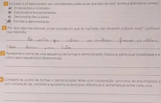 11 Os katas e os katis podem ser considerados práticas de que tipo de luta? Anote a alternativa correta.
a) Encenações e combates.
b) Estruturas e funcionamentos.
c) Demonstrações a acões.
(1) Formas e demonstração.
2 Por que algumas pessoas ainda consideram que as mulheres não deveriam praticar lutas? Justifique
sua resposta.
__
3 Apresente o nome de uma sequência de formas e demonstração. Explique sobre qual modalidade ée
como essa sequência é desenvolvida.
__
4 Compare as acôes de formas e demonstração feitas com c cooperação (sincronia de movimentos) e
com simulação de co combate e apresente as principais diferenças e semelhanças entre cada uma.
__