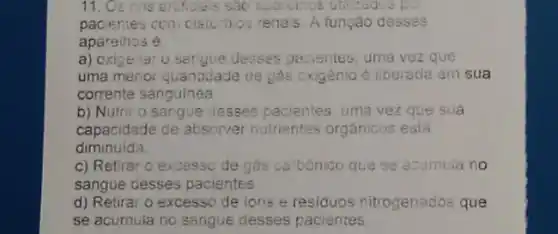 11. Os rins enticials sắc aparemos utilizadis po
pacientes com cisturbo:renais. A função desses
aparelhos é.
a) oxigenar 0 sorgive desses passentes, uma vezz que
uma menor quantidade de gás oxigênio é liberada em sua
corrente sanguinea
b) Nutrir o sangue desses pacientes, uma vez que sua
capacidade de absorver nutrientes orgânicos está
diminuida.
c) Retirar o excessc de gas carbonico que se acumula no
sangue desses pacientes
d) Retirar o excesso de ions e residuos nitrogenados que
se acumula no sangue desses pacientes.