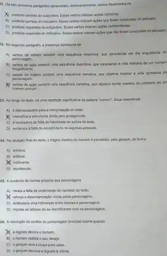 11. Os três primeiros parágrafos apresentam dominantemente, verbos flexionados no
(1) pretérito perfeito do subjuntivo. Esses verbos indicam ações rotineiras.
B) pretérito perfeito do indicativo. Esses verbos indicam ações que foram concluídas no passado.
C) pretérito imperfeito do subjuntivo. Esses verbos indicam ações momentâneas.
D) pretérito imperfeito do indicativo. Esses verbos indicam ações que não foram concluídas no passado.
22. No segundo parágrafo , a presença dominante de
A) verbos de estado constrói uma sequência descritiva, que caracteriza um dia angustiante do
personagem.
B) verbos de ação constrói uma sequência descritiva, que caracteriza a vida rotineira de um homem
insignificante.
C) verbos de estado constrói uma sequência narrativa, que objetiva mostrar a vida opressiva do
personagem.
verbos de ação constrói uma sequência narrativa que objetiva contar eventos do cotidiano de um
homem comum.
03. Ao longo do texto, há uma repetição significativa da palavra "comum". Essa recorrência
A) é desnecessária para a interpretação do texto.
(A) intensifica a monotonia vivida pelo protagonista.
C) é reveladora da falta de habilidade da autora do texto.
D) evidencia a falta de sensibilidade de algumas pessoas.
04. Na situação final do texto, o trágico destino do homem é percebido, pelo garçom de forma
A) emotiva.
B) artificial.
(A) indiferente.
D) espetacular.
05. A ausência de nomes próprios dos personagens
A) revela a falta de criatividade do narrador do texto.
reforça a desumanização vivida pelos personagens.
C) estabelece uma intimidade entre leitores e personagens.
D) impede os leitores de se identificarem com os personagens.
06. A resolução do conflito do personagem principal ocorre quando
a lagosta devora o homem.
B) o homem realiza o seu desejo.
C) o garçom leva a roupa para casa.
D) o garçom devolve a lagosta à vitrine.