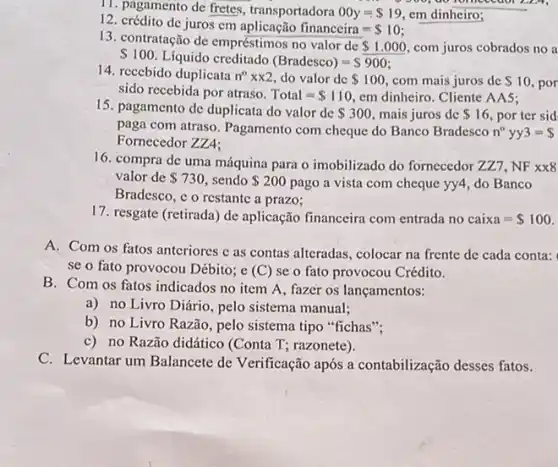 11. pagamento de fretes transportadora 00y= 19 em dinheiro;
12. crédito de juros cm
financeira= 10
13. contratação de empréstimos no valor de
 1.000 com juros cobrados no a
 100. Líquido creditado (Bradesco)=S900
14. recebido duplicata n^0times x2 do valor de 100 com mais juros de 10. por
sido recebida por atraso. Total= 110 em dinheiro. Cliente AAS:
15. pagamento de duplicata do valor de 300 mais juros de 16. por ter sid
paga com atraso. Pagamento com cheque do Banco Bradesco n^circ  yy 3= 
Fornecedor ZZA:
16. compra de uma máquina para o imobilizado do fornecedor ZZ7 , NF
xx8
valor de 730 sendo 200 pago a vista com cheque yy4, do Banco
Bradesco, c o restante a prazo;
17. resgate (retirada) de aplicação financeira com entrada no caixa= 100
A. Com os fatos anteriores c as contas alteradas, colocar na frente de cada conta:
se o fato provocou Débito; e (C) se o fato provocou Crédito.
B. Com os fatos indicados no item A , fazer os lançamentos:
a) no Livro Diário , pelo sistema manual;
b) no Livro Razão , pelo sistema tipo "fichas";
c) no Razão didático (Conta T; razonete).
C. Levantar um Balancete de Verificação após a contabilização desses fatos.