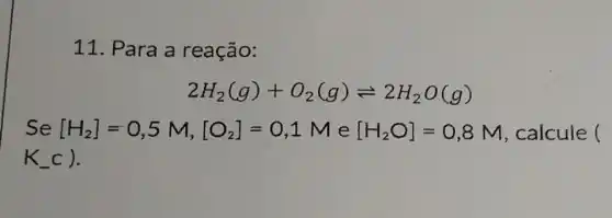 11. Para a reação:
2H_(2)(g)+O_(2)(g)leftharpoons 2H_(2)O(g)
Se [H_(2)]=0,5M,[O_(2)]=0,1M e [H_(2)O]=0,8M , calcule ()
K_(-)C