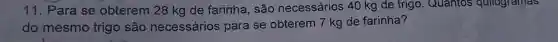 11 . Para se obterem 28 kg de farinha , são necessários 40 kg de trigo . Quantos quilogramas
do mesmo trigo são necessários para se obterem 7 kg de farinha?