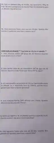 11. Para se obterem 28kg de larinha, sJo necess/drios 40kg de
trigo. Quantos quilogramas do mesmo trigo sao necessarios para
se obterem 7kg de farinha?
12. Cinco pedreiros fazem uma casa em 30 dias. Quantos dias
levarão 15 pedreiros para fazer a mesma casa?
1. Uma máquina produz 100 peras em 25 minutos. Quantas
peças produzirá em 1 hora?
2. Uma bomba retira de um reservatório 2m' de água em 30
minutos. Quanto tempo levard para retirar 9m^3 de agua?
3. Um automóvel fazum percurso de Shoras velocidade média
do 60km/h Se a velocidade losse de 75km/h quantas horas
gastaria para fozer o mesmo percurso?
4. Uma máquina fabrica 5000 alfinetes em 2 horas. Quantos
allinetes ela fabricard em 7 horas?
5. Quatro quilogramas de um produto quimico custam RS24,00
Quanto custard 7,2kg desse mesmo produto?
6. Oito operarios fazem uma casa em 30 dias. Quantos dias
gastarão 12 operários para fazer a mesma casa?