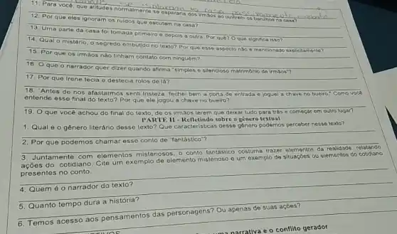 11. Para você, quo atitudes normalmente se esperaria dos Irmãos 80 ouvirem os barulhor
__ 12. Por que oles ignoram os ruldos que escutam na casa?
__ tomada primeiro e depois a outra. Por quê?Oque significa isso?
da primeiro e depois
segredo embutido no texto?Por que esse aspecto nào é mencionado explicitamento? explicitamento?
__
16. Oque 0 narrador quer dizer quando afirma 'simples o silencioso matrimônio de irmáos"?
17. Por que Irene tecla
e destecia cia rolos de là?
__
18. "Antes de nos afastarmos senti tristeza, fechei bem a porta de entrada e joguei a chave no bueiro." Como voce
entende esse final do
texto? Por que ele jogou a chave no bueiro?
19. O que você achou do final do texto de os irmãos terem que deixar tudo para trás c começar om outro lugar?
PARTE II -Refletindo sobre o gênero textual
1. Qual éo gênero literário desse texto'Que caracteristicas desse genero podemos perceber nesse toxto?
__
__
2. Por que podemos chamar
relatando
Juntamente com elementos misteriosos, 0
ações do cotidiano. Cite um exemplo de elemento misterioso e um exemplo de situaçōes ou elementos do cotidiano
__
4. Quem éo narrador do texto?
5. Quanto tempo dura a história?
6. Temos acesso aos pensamentos das personagens? Ou apenas de suas açōes?