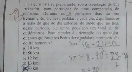 11) Pedro está se preparando , sob a orientação de um
treinador,para de uma competição de
ciclismo Durante os 6. primeiros seu
treinamento, ele deve pedalar, a cada dia. 2 quilômetros
a mais do que no dia anterior de modo que ,ao final
desse periodo ele tenha pedalado um total de 90
quilômetros . Para atender à orientação do treinador,
quantos quilômetros Pedro deve pedalar no primeiro dia
do treinamento?
a) 10 km
b) 50 km
c) 12 km
d) 13 km
0 km