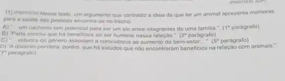 11) (Pooorasso) Nesse texto um argumento que contradiz a ideia de que ter um animal apresenta melhoras
para a saude das pessoas encontra-se no trecho:
A) __ um cachorro tem potencial para ser um elo entre integrantes de uma familia.". (1^circ  parágrafo)
B) "Parte conclui que há beneficios ao ser humano nessa relação.". 12^circ  parágrafo)
C) "... estudos do género associam a convivència ao aumento do bem-estar.... 5^circ  parágrafo) __
D) "A docente pondera porém, que há estudos que não encontraram beneficios na relação com animais.".
17^circ  paragrafo)