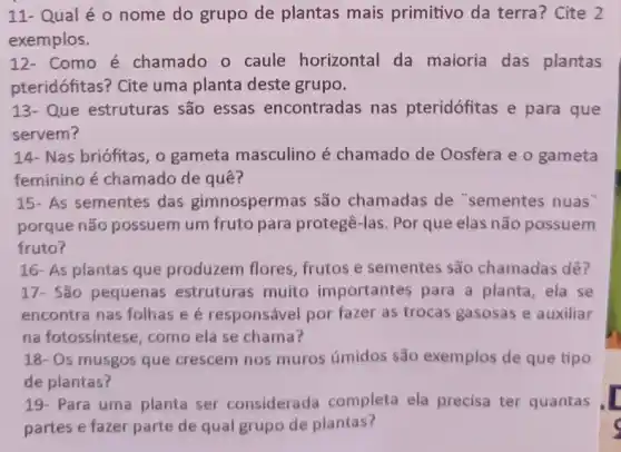 11- Qual é 0 nome do grupo de plantas mais primitivo da terra?Cite 2
exemplos.
12- Como é chamado o caule horizontal da maioria das plantas
pteridófitas? Cite uma planta deste grupo.
13- Que estruturas são essas encontradas nas pteridófitas e para que
servem?
14- Nas briófitas, o gameta masculino é chamado de Oosfera e o gameta
feminino é chamado de quê?
15- As sementes das gimnospermas são chamadas de "sementes nuas"
porque não possuem um fruto para protegê -las. Por que elas não possuem
fruto?
17- São pequenas estruturas muito importantes para a planta, ela se
encontra nas folhas e é responsável por fazer as trocas gasosas e auxiliar
na fotossíntese, como ela se chama?
18- Os musgos que crescem nos muros úmidos são exemplos de que tipo
de plantas?
19- Para uma planta ser considerada completa ela precisa ter quantas
partes e fazer parte de qual grupo de plantas?