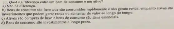 11. Qual é a diferença entre um bem de consumo e um ativo?
a) Não há diferença.
b) Bens de consumo são itens que são consumidos rapidamente e não geram renda, enquanto ativos são
investimentos que podem gerar renda ou aumentar de valor ao longo do tempo.
c) Ativos são compras de luxo e bens de consumo são itens essenciais.
d) Bens de consumo são investimentos a longo prazo.