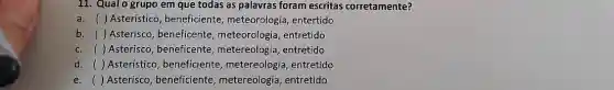 11. Qualo grupo em que todas as palavras foram escritas corretamente?
a. ( )Asteristico, beneficiente , meteorologia, entertido
b. () Asterisco, beneficente meteorologia, entretido
c. () Asterisco, beneficente metereologia, entretido
d. ( ) Asterístico , beneficiente, metereologia , entretido ()
e. () Asterisco, beneficiente metereologia, entretido