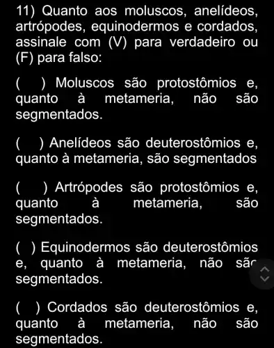 11) Quanto aos moluscos , anelídeos
artrópodes , equinoderr nos e cordados
assinale com (V) para verdadeiro ou
(F) para falso:
() Moluscos são protostômios e,
à metameria, não quanto
segmentados
() Anelídeos são deuterostômios e
quanto à metameria, são segmentados
() Artrópodes são protostôn nios e,
quanto	metameria	são
segmentados
) E quinodermos são deuterostômios
e. quanto à metameria, não sã
segmentados
() Cordados são deuterostômios ; e