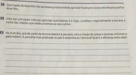 11 Que regiāo da Austrálla nào apresenta produtividade agricola? Explique acausa natural que Justifica
esse fato.
__
(2) Uma das principals culturas agricolas australianas o trigo. Localize-o regionalmente e escreva 0
nome das cidades que estǎo próximas ao seu cultivo.
__
3 Na Austrálla, grande parte da terra se destina à pecuária, com a criação de ovinos e bovinos, incluindo o
gado leitelro. A pecuária mals praticada no pals extensiva ou intensiva?Qualé a diferença entre elas?
__