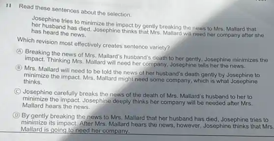 11 Read these sentences about the selection.
Josephine tries to minimize the impact by gently breaking the news to Mrs. Mallard that
husband has died. Josephine thinks that Mrs. Mallard will need her company after she has heard the news.
Which revision most effectively creates sentence variety?
A
Breaking the news of Mrs. Mallard's husband's death to her gently, Josephine minimizes the
impact. Thinking Mrs. Mallard will need her company , Josephine tells her the news.
B
Mrs. Mallard will need to be told the news of her husband's death gently by Josephine to
minimize the impact. Mrs Mallard might need some company, which is what Josephine
thinks.
C
Josephine carefully breaks the news of the death of Mrs. Mallard's husband to her to
minimize the impact. Josephine deeply thinks her company will be needed after Mrs.
Mallard hears the news.
D
By gently breaking the news to Mrs. Mallard that her husband has died , Josephine tries to
minimize its impact. After Mrs. Mallard hears the news, however, Josephine thinks that Mrs.
Mallard is going to need her company.