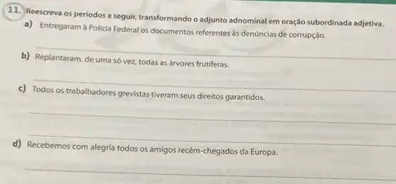 11. Reescreva os periodos a seguir, transformando o adjunto adnominal em oração subordinada adjetiva.
a) Entregaram à Polícia Federal os documentos referentes às denúncias de corrupção.
__
b)
vez, todas as árvores frutiferas
__
c)
grevistas tiveram seus direitos garantidos
__
__
d)
alegria todos os amigos recém chegados da Europa
__