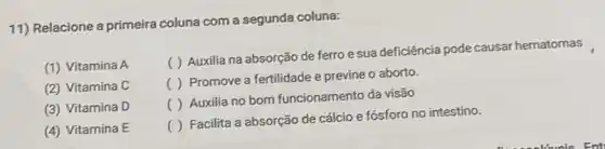 11) Relacione a primeira coluna com a segunda coluna:
(1) Vitamina A
( ) Auxilia na absorção de ferro esua deficiência pode causar hematomas
( ) Promove a fertilidade e previne o aborto.
()
Auxilia no bom funcionamento da visão
()
Facilita a absorção de cálcio e fósforo no intestino.
(2) Vitamina C
(3) Vitamina D
(4) Vitamina E