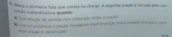 11. Releia a primeira fala que consta na charge. A segunda oração é iniciada pela con-
junçao subordinativa quando.
a) Que relaçǎo de sentido essa conjunção atribui a oraçào?
b) Que circunstancia a oração iniciada por essa conjunçao atribui a oraçdo principal e como
essa oração é classificada?