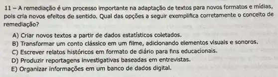 11 - A remediação é um processo importante na adaptação de textos para novos formatos e mídias,
pois cria novos efeitos de sentido. Qual das opções a seguir exemplifica corretamente o conceito de
remediação?
A) Criar novos textos a partir de dados estatísticos coletados.
B) Transformar um conto clássico em um filme adicionando elementos visuals e sonoros.
C) Escrever relatos históricos em formato de diário para fins educacionais.
D) Produzir reportagens investigativas baseadas em entrevistas.
E) Organizar informações em um banco de dados digital.