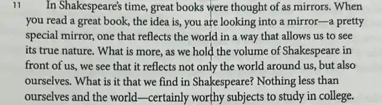 11 In Shakespeare's time great books were thought of as mirrors . When
you read a great book, the idea is , you are looking into a mirror-a pretty
special mirror, one that reflects the world in a way that allows us to see
its true nature. What is more, as we hold the volume of Shakespeare in
front of us, we see that it reflects not only the world around us, but also
ourselves. What is it that we find in Shakespeare?Nothing less than
ourselves and the world-certainly worthy subjects to study in college.