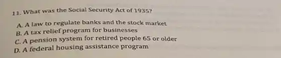 11. What was the Social Security Act of 1935?
A. A law to regulate banks and the stock market
B. A tax relief program for businesses
C. A pension system for retired people 65 or older
D. A federal housing assistance program