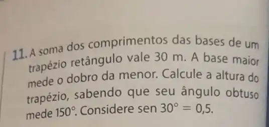 11. A soma dos comprimentos das bases de um
trapézio retângulo vale 30 m. A base maior
mede o dobro da menor. Calcule a altura do
trapézio, sabendo que seu ângulo obtuso
mede 150^circ  Considere sen 30^circ =0,5