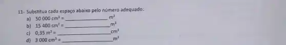 11- Substitua cada espaço abaixo pelo número adequado:
a) 50000cm^2=m^2
b) 15400cm^2=m^2
c) 0,35m^2=cm^2
3000cm^2=