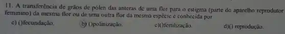 11. A transferência de grãos de pólen das anteras de uma flor para o estigma (parte do aparelho reprodutor
feminino) da mesma flor ou de uma outra flor da mesma espécie é conhecida por
c) ()fecundação.
(b) Opolinização.
c)()fertilização.
d)() reprodução.