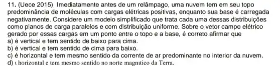 11. (Uece 2015)Imediatamente antes de um relâmpago, uma nuvem tem em seu topo
predominância de moléculas com cargas elétricas positivas , enquanto sua base é carregada
negativamente. Considere um modelo simplificado que trata cada uma dessas distribuições
como planos de carga paralelos e com distribuição uniforme. Sobre o vetor campo elétrico
gerado por essas cargas em um ponto entre o topo e a base, é correto afirmar que
a) é vertical e tem sentido de baixo para cima.
b) é vertical e tem sentido de cima para baixo.
c) é horizontal e tem mesmo sentido da corrente de ar predominante no interior da nuvem.
d) I horizontal e tem mesmo sentido no norte magnutico da Terra.