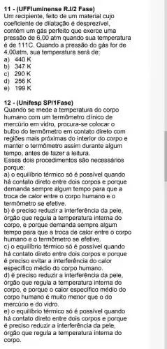 11 - (UFFluminense RJ/2 Fase)
Um recipiente, feito de um material cujo
coeficiente de dilatação é desprezivel,
contém um gás perfeito que exerce uma
pressão de 6,00 atm quando sua temperatura
é de 111C. Quando a pressão do gás for de
4,00atm, sua temperatura será de:
a) 440K
b) 347K
c) 290K
d) 256K
e) 199 K
12 - (Unifesp SP/1Fase)
Quando se mede a temperatura do corpo
humano com um termômetro clínico de
mercúrio em vidro , procura-se colocar o
bulbo do termômetro em contato direto com
regiões mais próximas do interior do corpo e
manter o termômetro assim durante algum
tempo, antes de fazer a leitura.
Esses dois procedimentos são necessários
porque:
a) 0 equilibrio térmico só é possível quando
há contato direto entre dois corpos e porque
demanda sempre algum tempo para que a
troca de calor entre o corpo humano e o
termômetro se efetive.
b) é preciso reduzir a interferência da pele,
órgão que regula a temperatura interna do
corpo, e porque demanda sempre algum
tempo para que a troca de calor entre o corpo
humano e o termômetro se efetive.
c) o equilibrio térmico só é possível quando
há contato direto entre dois corpos e porque
é preciso evitar a interferência do calor
especifico médio do corpo humano.
d) é preciso reduzir a interferência da pele,
órgão que regula a temperatura interna do
corpo, e porque o calor especifico médio do
corpo humano é muito menor que o do
mercúrio e do vidro.
e) o equilibrio térmico só é possível quando
há contato direto entre dois corpos e porque
é preciso reduzir a interferência da pele,
órgão que regula a temperatura interna do
corpo.